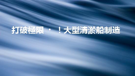 打破極限！大型清淤船制造設(shè)備：創(chuàng)新技術(shù)突破，開啟河道清理新時代！